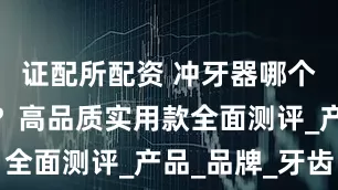 证配所配资 冲牙器哪个牌子好用？高品质实用款全面测评_产品_品牌_牙齿