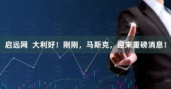 启远网  大利好！刚刚，马斯克，迎来重磅消息！