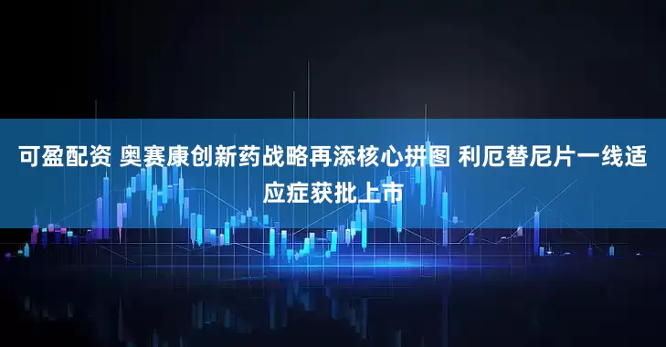可盈配资 奥赛康创新药战略再添核心拼图 利厄替尼片一线适应症获批上市