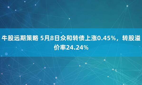 牛股远期策略 5月8日众和转债上涨0.45%，转股溢价率24.24%