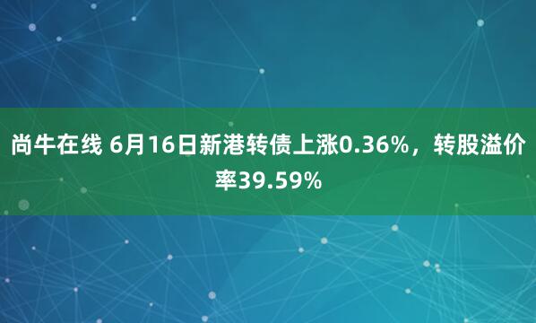 尚牛在线 6月16日新港转债上涨0.36%，转股溢价率39.59%