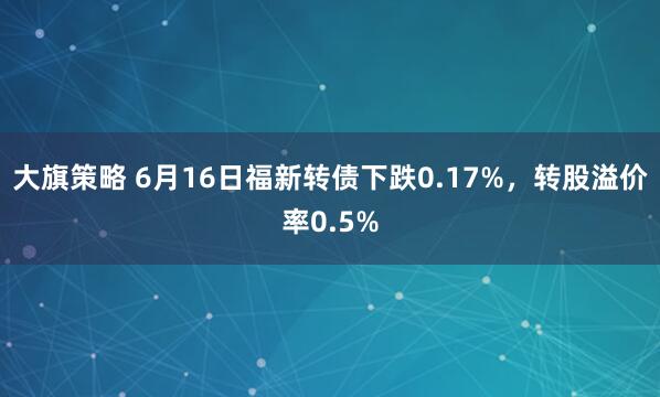 大旗策略 6月16日福新转债下跌0.17%，转股溢价率0.5%