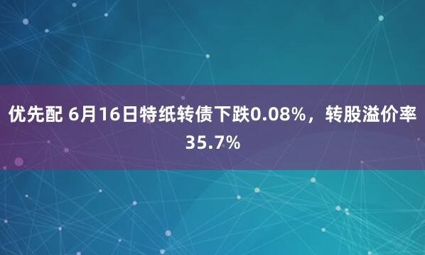 优先配 6月16日特纸转债下跌0.08%，转股溢价率35.7%