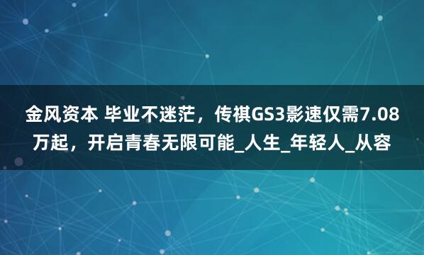 金风资本 毕业不迷茫，传祺GS3影速仅需7.08万起，开启青春无限可能_人生_年轻人_从容
