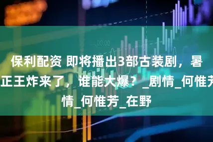 保利配资 即将播出3部古装剧，暑假档真正王炸来了，谁能大爆？_剧情_何惟芳_在野