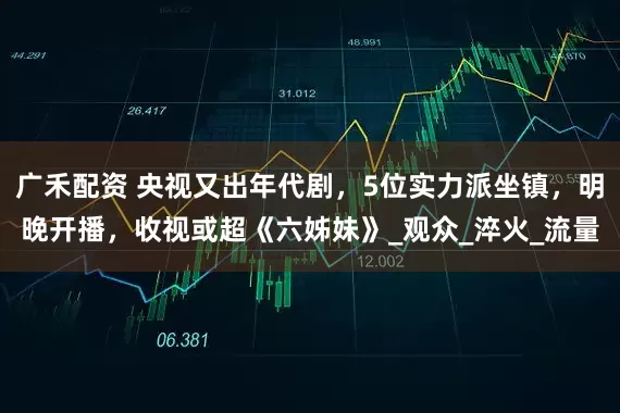 广禾配资 央视又出年代剧，5位实力派坐镇，明晚开播，收视或超《六姊妹》_观众_淬火_流量