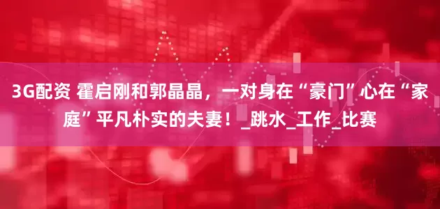 3G配资 霍启刚和郭晶晶，一对身在“豪门”心在“家庭”平凡朴实的夫妻！_跳水_工作_比赛