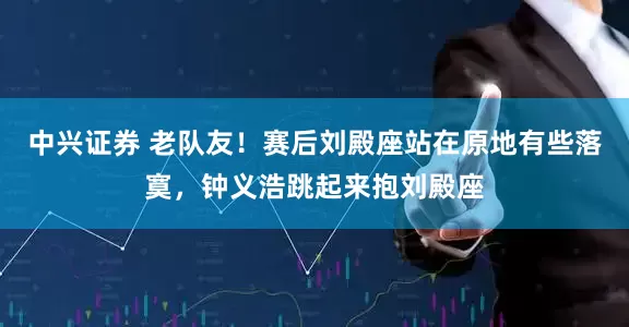 中兴证券 老队友！赛后刘殿座站在原地有些落寞，钟义浩跳起来抱刘殿座