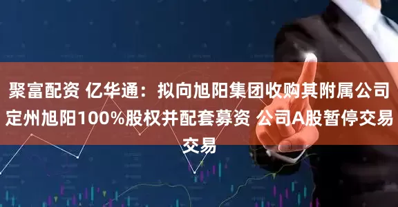 聚富配资 亿华通：拟向旭阳集团收购其附属公司定州旭阳100%股权并配套募资 公司A股暂停交易