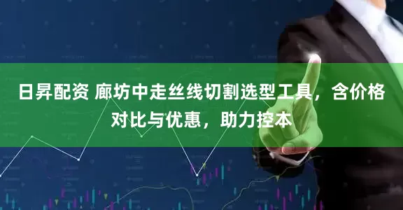 日昇配资 廊坊中走丝线切割选型工具，含价格对比与优惠，助力控本