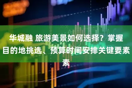 华城融 旅游美景如何选择？掌握目的地挑选、预算时间安排关键要素